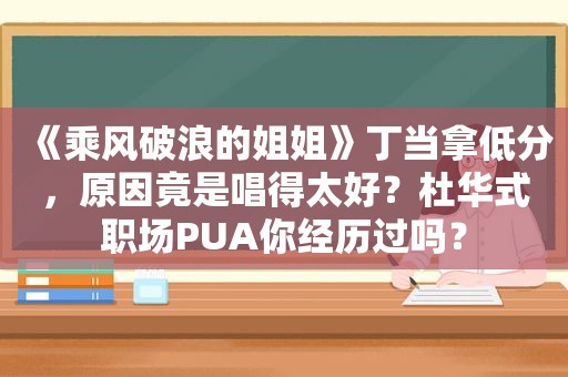 《乘风破浪的姐姐》丁当拿低分，原因竟是唱得太好？杜华式职场PUA你经历过吗？