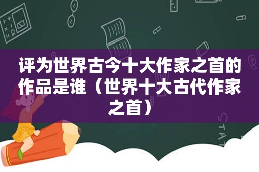 评为世界古今十大作家之首的作品是谁（世界十大古代作家之首）