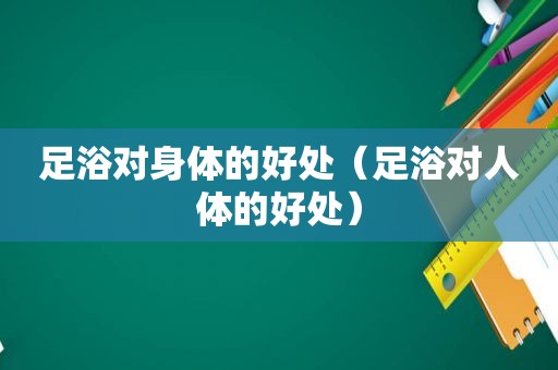 足浴对身体的好处（足浴对人体的好处）