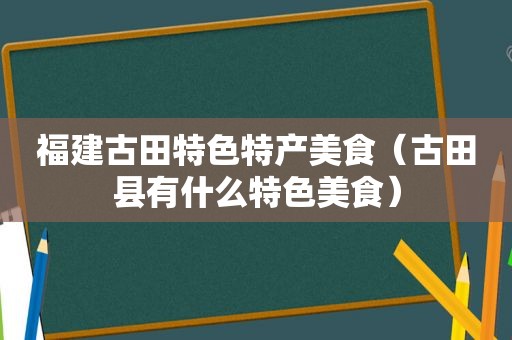 福建古田特色特产美食（古田县有什么特色美食）