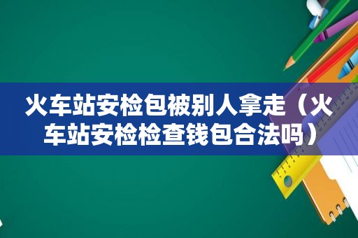 火车站安检包被别人拿走（火车站安检检查钱包合法吗）