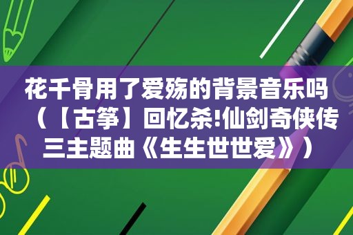 花千骨用了爱殇的背景音乐吗（【古筝】回忆杀!仙剑奇侠传三主题曲《生生世世爱》）