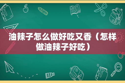 油辣子怎么做好吃又香（怎样做油辣子好吃）