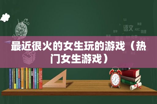 最近很火的女生玩的游戏（热门女生游戏）