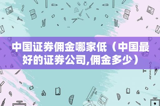 中国证券佣金哪家低（中国最好的证券公司,佣金多少）