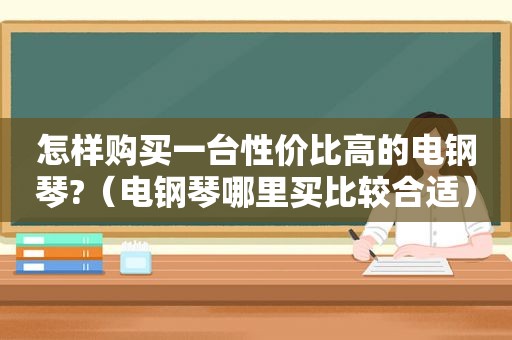 怎样购买一台性价比高的电钢琴?（电钢琴哪里买比较合适）