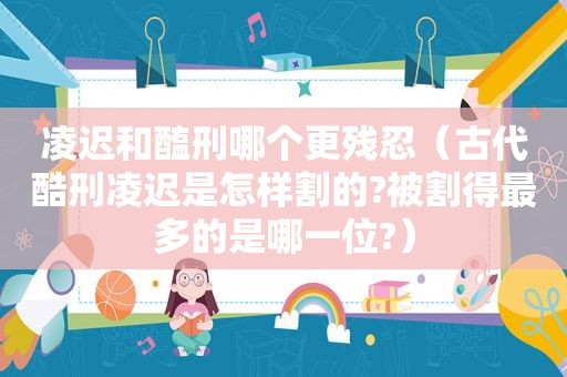 凌迟和醢刑哪个更残忍（古代酷刑凌迟是怎样割的?被割得最多的是哪一位?）