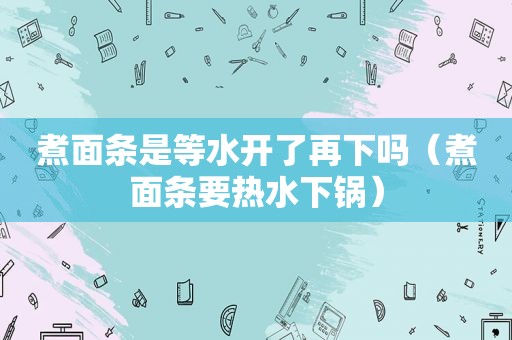 煮面条是等水开了再下吗（煮面条要热水下锅）