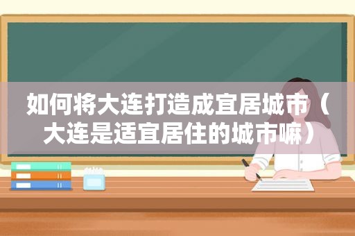 如何将大连打造成宜居城市（大连是适宜居住的城市嘛）