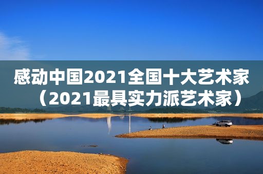 感动中国2021全国十大艺术家（2021最具实力派艺术家）