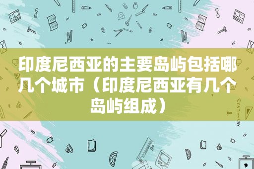 印度尼西亚的主要岛屿包括哪几个城市（印度尼西亚有几个岛屿组成）