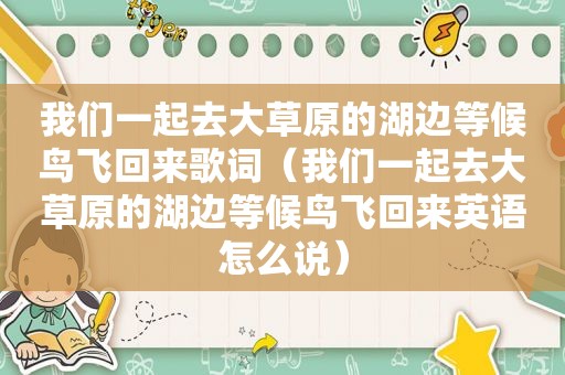 我们一起去大草原的湖边等候鸟飞回来歌词（我们一起去大草原的湖边等候鸟飞回来英语怎么说）