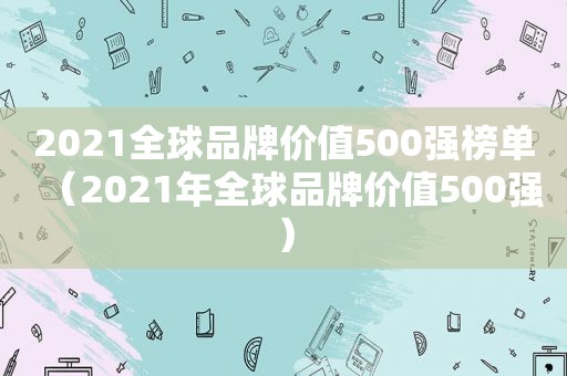 2021全球品牌价值500强榜单（2021年全球品牌价值500强）