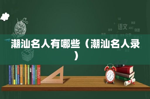 潮汕名人有哪些（潮汕名人录）