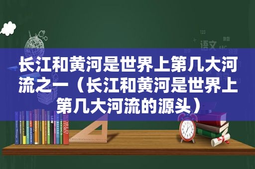 长江和黄河是世界上第几大河流之一（长江和黄河是世界上第几大河流的源头）