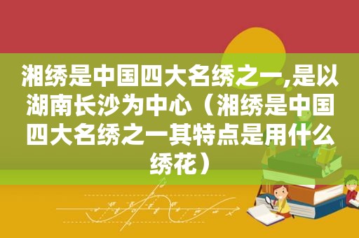 湘绣是中国四大名绣之一,是以湖南长沙为中心（湘绣是中国四大名绣之一其特点是用什么绣花）