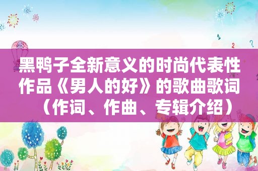 黑鸭子全新意义的时尚代表性作品《男人的好》的歌曲歌词（作词、作曲、专辑介绍）