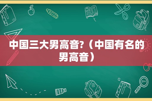 中国三大男高音?（中国有名的男高音）