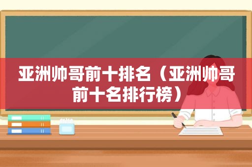 亚洲帅哥前十排名（亚洲帅哥前十名排行榜）