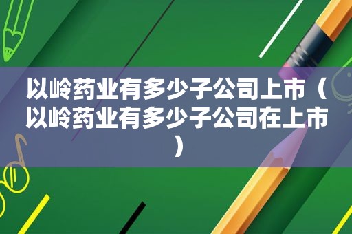 以岭药业有多少子公司上市（以岭药业有多少子公司在上市）