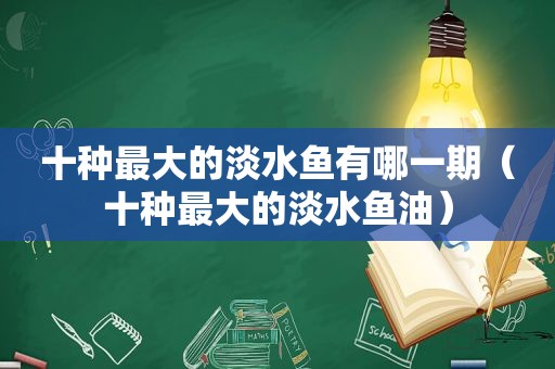 十种最大的淡水鱼有哪一期（十种最大的淡水鱼油）