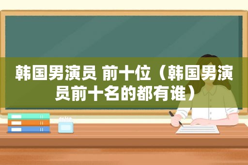 韩国男演员 前十位（韩国男演员前十名的都有谁）