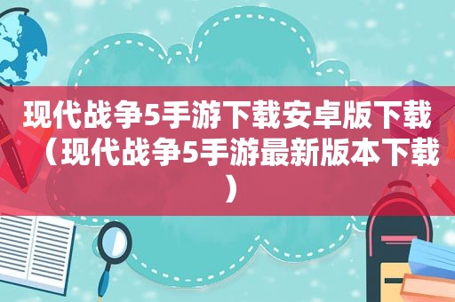 现代战争5手游下载安卓版下载（现代战争5手游最新版本下载）