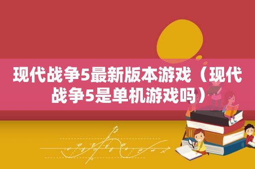 现代战争5最新版本游戏（现代战争5是单机游戏吗）