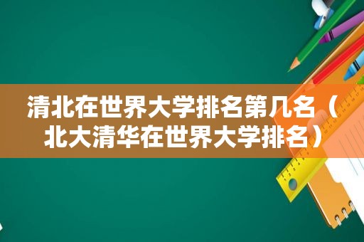 清北在世界大学排名第几名（北大清华在世界大学排名）