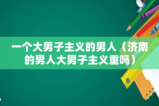 一个大男子主义的男人（济南的男人大男子主义重吗）