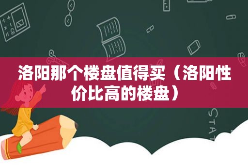 洛阳那个楼盘值得买（洛阳性价比高的楼盘）