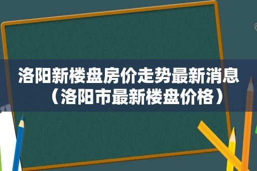 洛阳新楼盘房价走势最新消息（洛阳市最新楼盘价格）