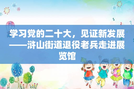 学习党的二十大，见证新发展——浒山街道退役老兵走进展览馆