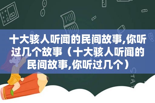 十大骇人听闻的民间故事,你听过几个故事（十大骇人听闻的民间故事,你听过几个）