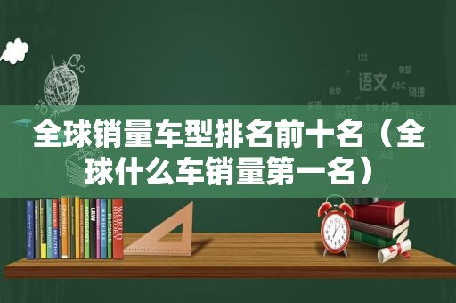 全球销量车型排名前十名（全球什么车销量第一名）