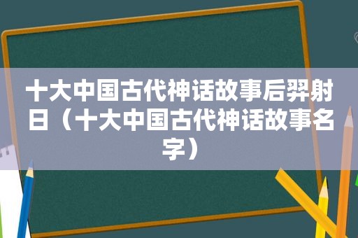 十大中国古代神话故事后羿射日（十大中国古代神话故事名字）