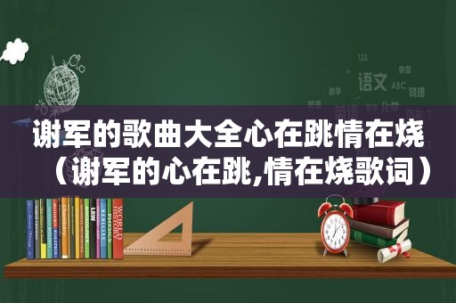 谢军的歌曲大全心在跳情在烧（谢军的心在跳,情在烧歌词）