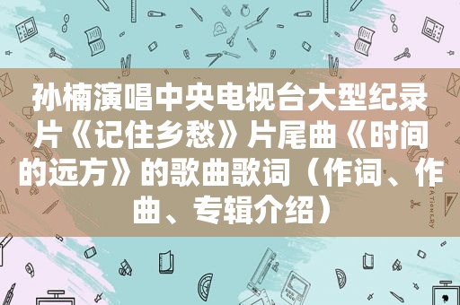 孙楠演唱中央电视台大型纪录片《记住乡愁》片尾曲《时间的远方》的歌曲歌词（作词、作曲、专辑介绍）