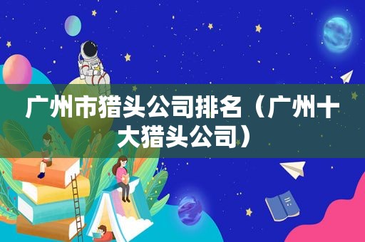 广州市猎头公司排名（广州十大猎头公司）