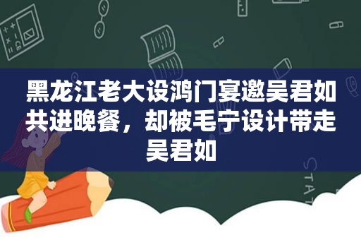 黑龙江老大设鸿门宴邀吴君如共进晚餐，却被毛宁设计带走吴君如