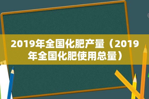 2019年全国化肥产量（2019年全国化肥使用总量）