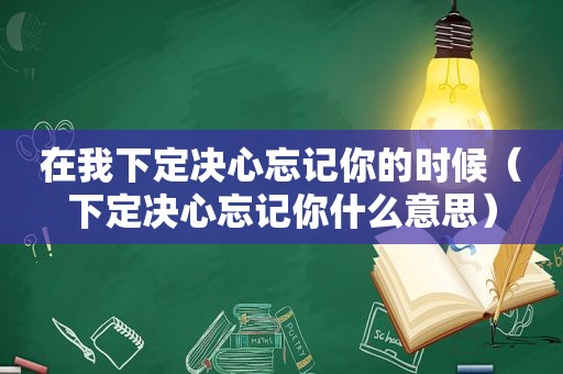 在我下定决心忘记你的时候（下定决心忘记你什么意思）