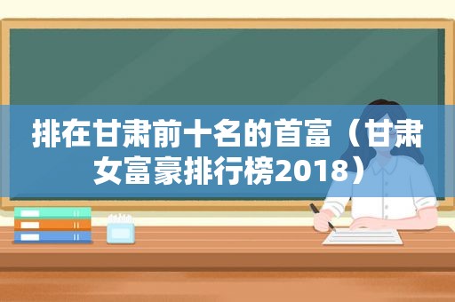 排在甘肃前十名的首富（甘肃女富豪排行榜2018）