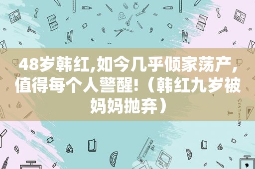 48岁韩红,如今几乎倾家荡产,值得每个人警醒!（韩红九岁被妈妈抛弃）