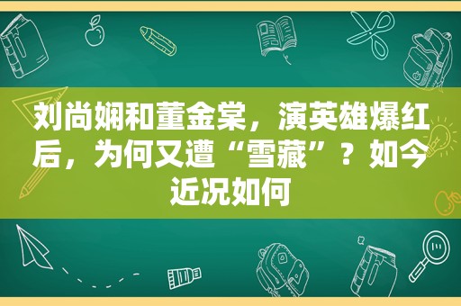 刘尚娴和董金棠，演英雄爆红后，为何又遭“雪藏”？如今近况如何