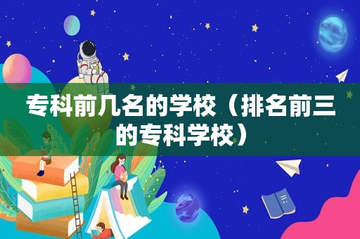 专科前几名的学校（排名前三的专科学校）