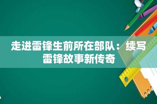 走进雷锋生前所在部队：续写雷锋故事新传奇