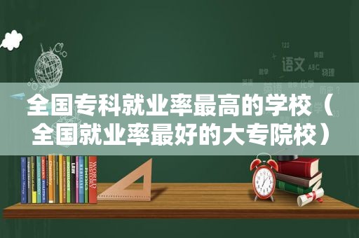 全国专科就业率最高的学校（全国就业率最好的大专院校）