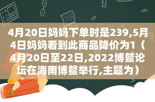 4月20日妈妈下单时是239,5月4日妈妈看到此商品降价为1（4月20日至22日,2022博鳌论坛在海南博鳌举行,主题为）