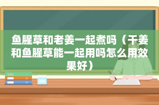 鱼腥草和老姜一起煮吗（干姜和鱼腥草能一起用吗怎么用效果好）